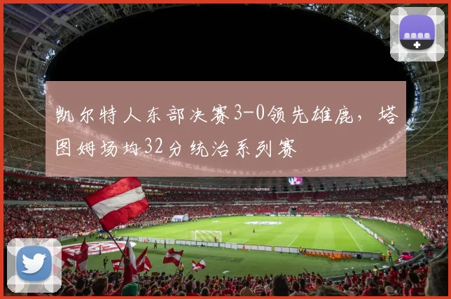凯尔特人东部决赛3-0领先雄鹿，塔图姆场均32分统治系列赛