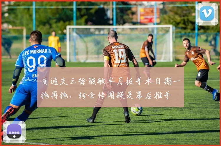 南通支云徐骏敏半月板手术日期一拖再拖，转会传闻疑是幕后推手