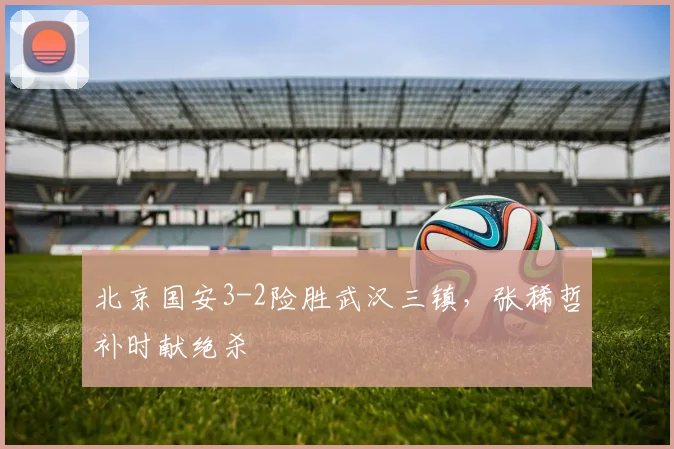 北京国安3-2险胜武汉三镇，张稀哲补时献绝杀