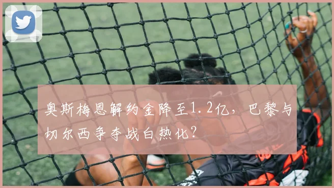 奥斯梅恩解约金降至1.2亿，巴黎与切尔西争夺战白热化？