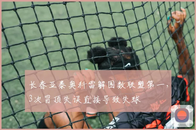 长春亚泰奥科雷解围数联盟第一，3次冒顶失误直接导致失球